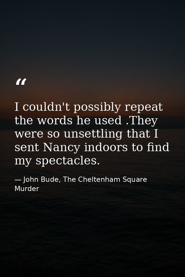 I couldn't possibly repeat the words he used .They were so unsettling that I sent Nancy indoors to find my spectacles. — John Bude, The Cheltenham Square Murder