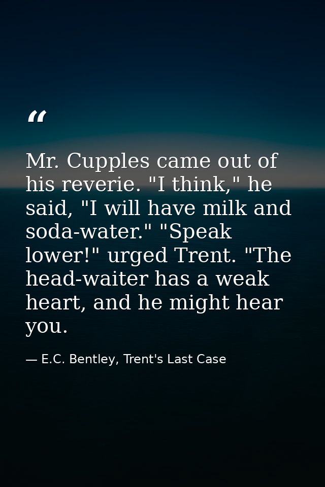 Mr. Cupples came out of his reverie. "I think," he said, "I will have milk and soda-water." "Speak lower!" urged Trent.  — E.C. Bentley, Trent's Last Case