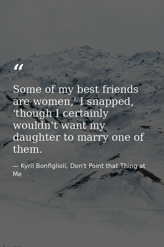 Some of my best friends are women,' I snapped, 'though I certainly wouldn't want my daughter to marry one of them. — Kyril Bonfiglioli, Don't Point that Thing at Me
