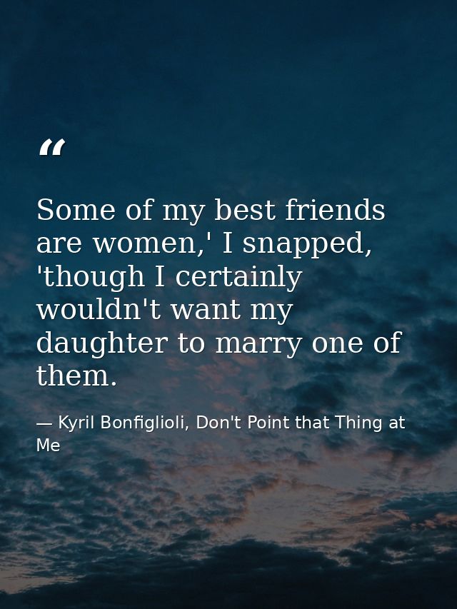 Some of my best friends are women,' I snapped, 'though I certainly wouldn't want my daughter to marry one of them. — Kyril Bonfiglioli, Don't Point that Thing at Me