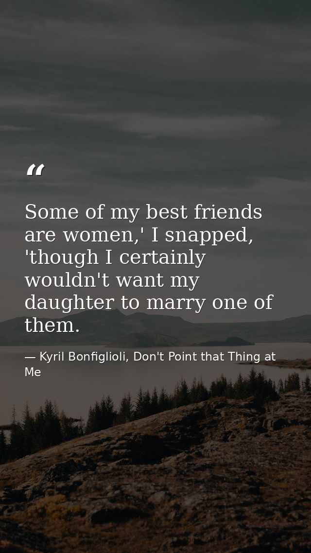Some of my best friends are women,' I snapped, 'though I certainly wouldn't want my daughter to marry one of them. — Kyril Bonfiglioli, Don't Point that Thing at Me