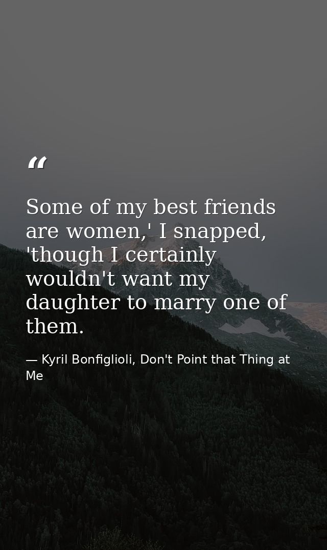 Some of my best friends are women,' I snapped, 'though I certainly wouldn't want my daughter to marry one of them. — Kyril Bonfiglioli, Don't Point that Thing at Me
