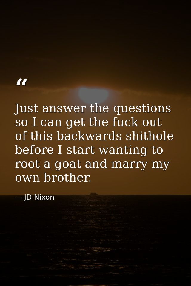 Just answer the questions so I can get the fuck out of this backwards shithole before I start wanting to root a goat and — JD Nixon