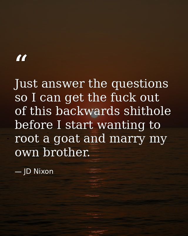 Just answer the questions so I can get the fuck out of this backwards shithole before I start wanting to root a goat and — JD Nixon