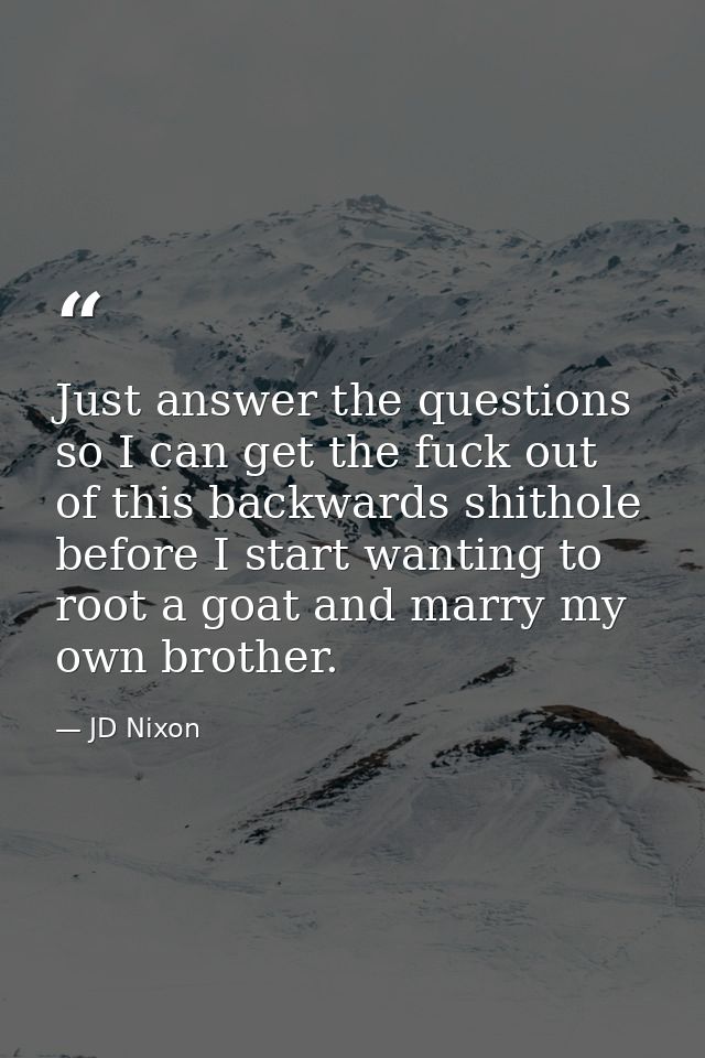 Just answer the questions so I can get the fuck out of this backwards shithole before I start wanting to root a goat and — JD Nixon