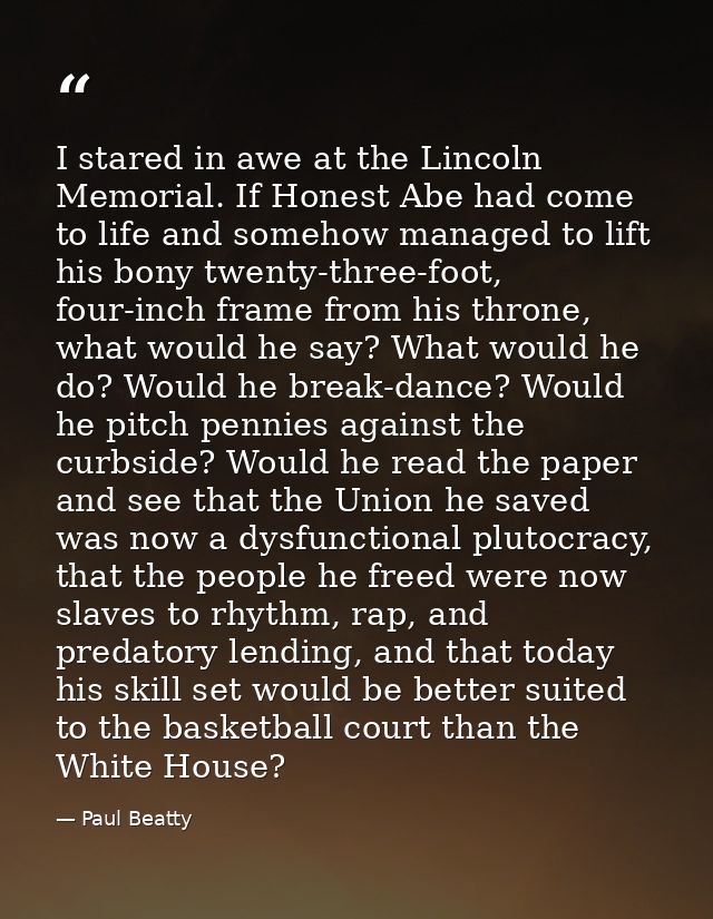 I stared in awe at the Lincoln Memorial. If Honest Abe had come to life and somehow managed to lift his bony twenty-thre — Paul Beatty