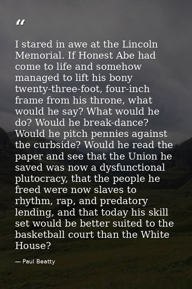 I stared in awe at the Lincoln Memorial. If Honest Abe had come to life and somehow managed to lift his bony twenty-thre — Paul Beatty