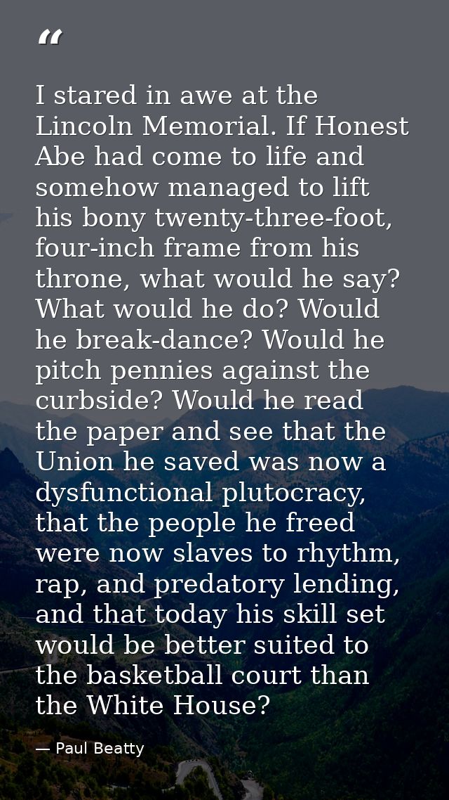 I stared in awe at the Lincoln Memorial. If Honest Abe had come to life and somehow managed to lift his bony twenty-thre — Paul Beatty
