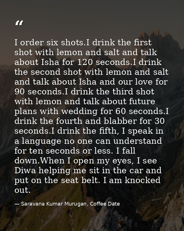 I order six shots.I drink the first shot with lemon and salt and talk about Isha for 120 seconds.I drink the second shot — Saravana Kumar Murugan, Coffee Date