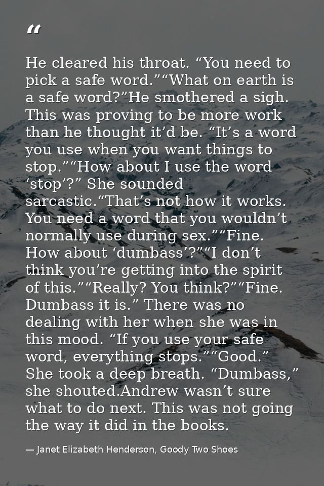 He cleared his throat. “You need to pick a safe word.”“What on earth is a safe word?”He smothered a sigh. This was provi — Janet Elizabeth Henderson, Goody Two Shoes