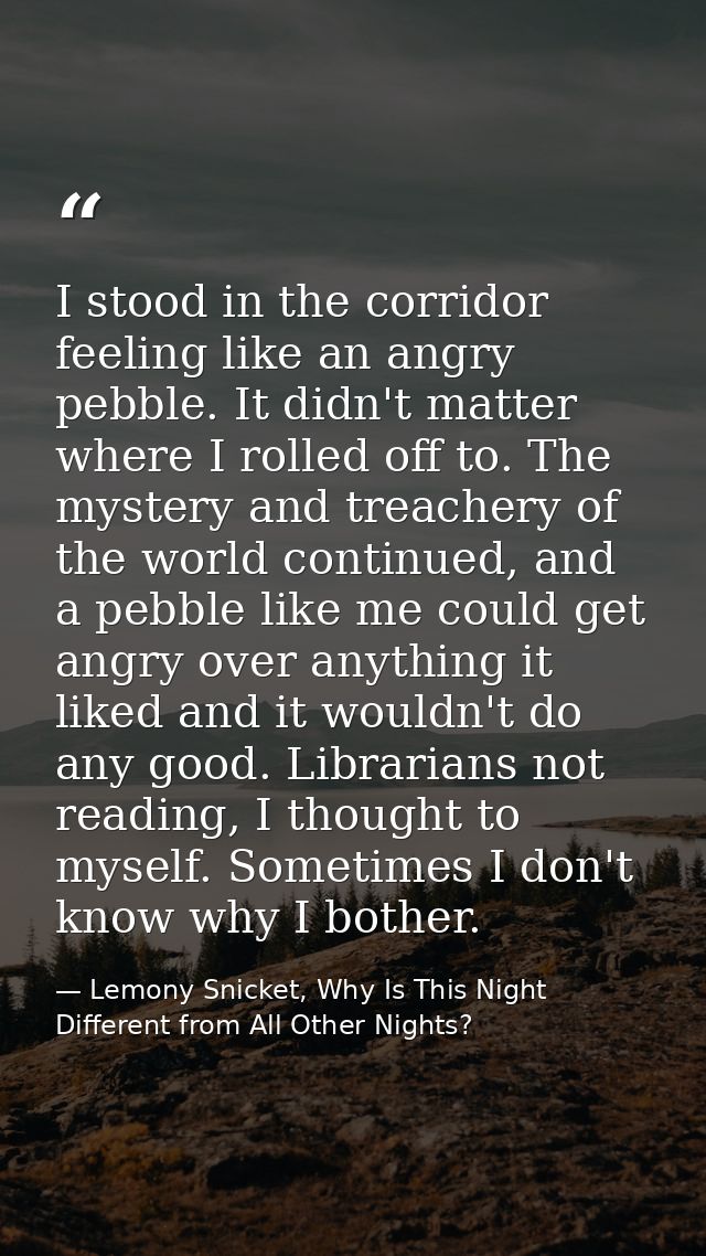 I stood in the corridor feeling like an angry pebble. It didn't matter where I rolled off to. The mystery and treachery  — Lemony Snicket, Why Is This Night Different from All Other Nights?