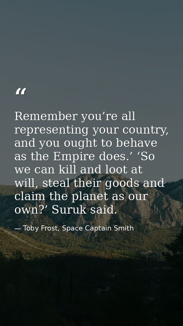 Remember you’re all representing your country, and you ought to behave as the Empire does.’ ‘So we can kill and loot at  — Toby Frost, Space Captain Smith