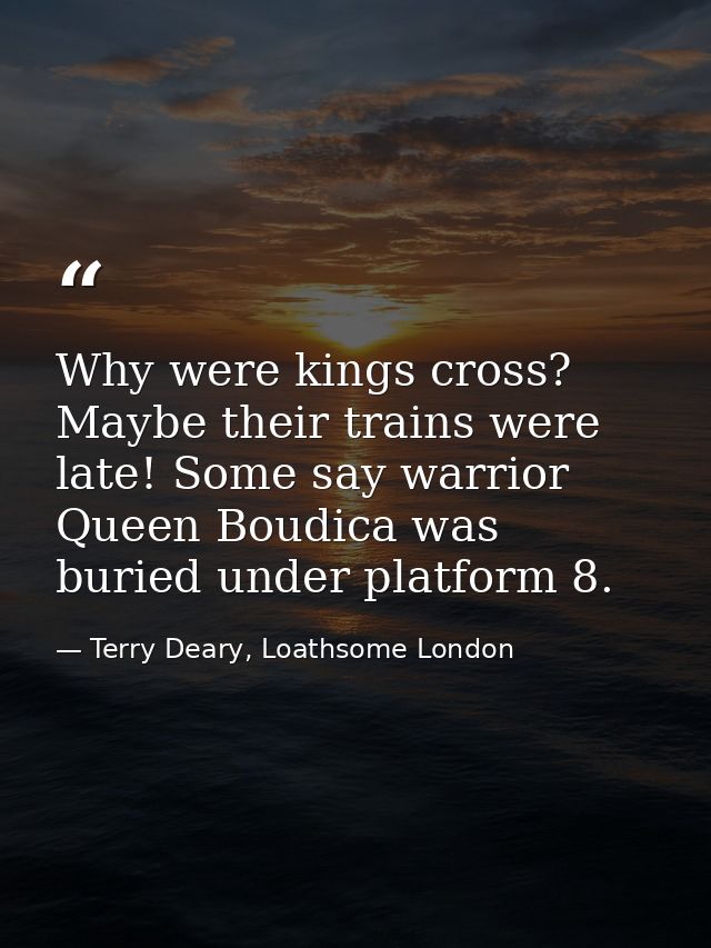 Why were kings cross? Maybe their trains were late! Some say warrior Queen Boudica was buried under platform 8. — Terry Deary, Loathsome London