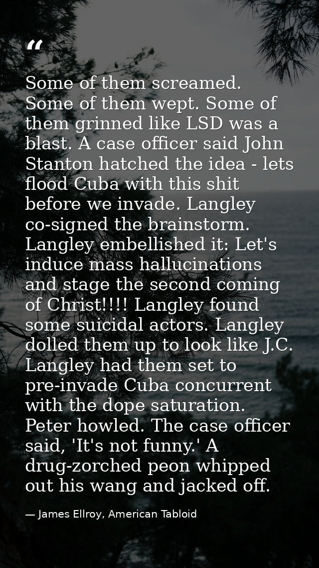 Some of them screamed. Some of them wept. Some of them grinned like LSD was a blast. A case officer said John Stanton ha — James Ellroy, American Tabloid