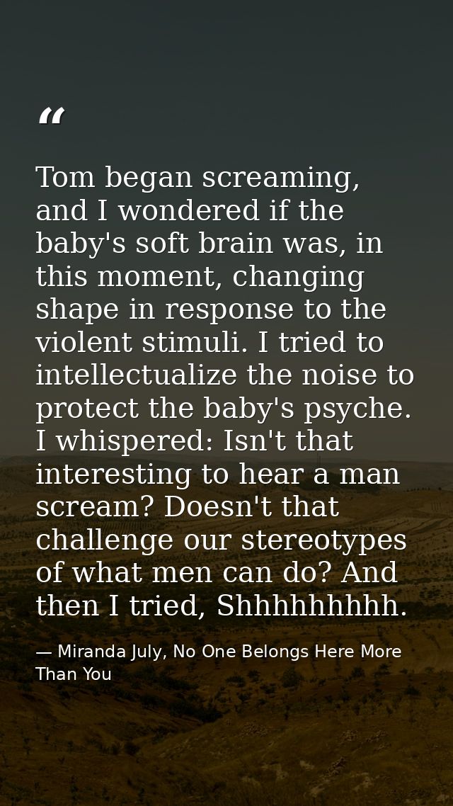 Tom began screaming, and I wondered if the baby's soft brain was, in this moment, changing shape in response to the viol — Miranda July, No One Belongs Here More Than You