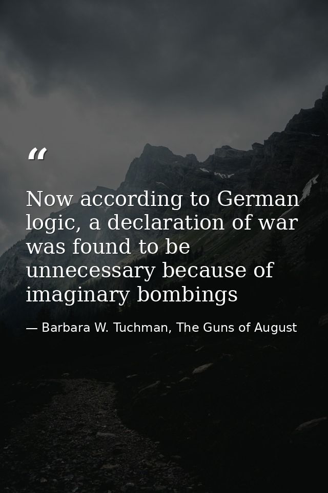 Now according to German logic, a declaration of war was found to be unnecessary because of imaginary bombings — Barbara W. Tuchman, The Guns of August