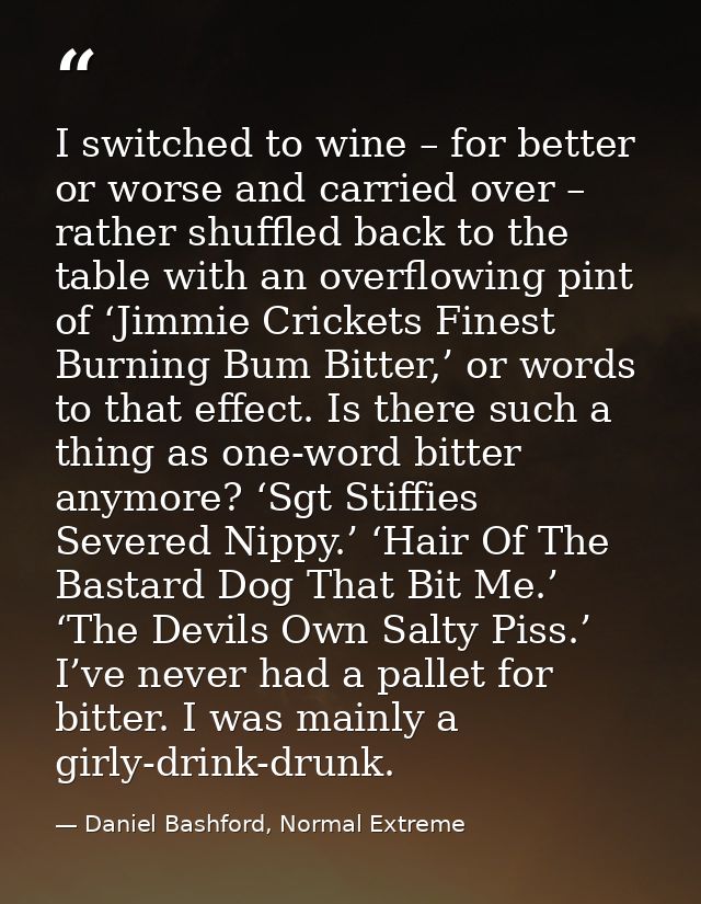 I switched to wine – for better or worse and carried over – rather shuffled back to the table with an overflowing pint o — Daniel Bashford, Normal Extreme