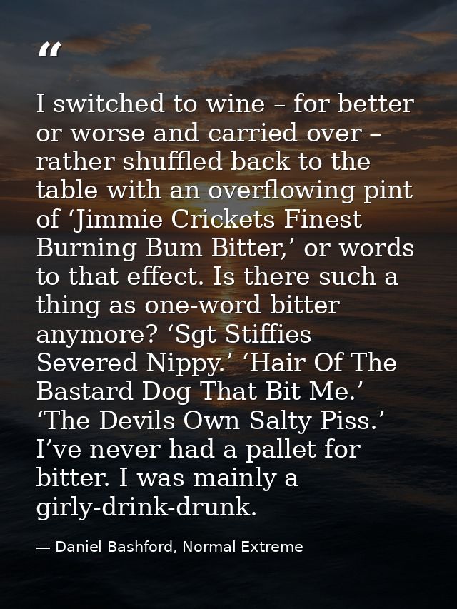 I switched to wine – for better or worse and carried over – rather shuffled back to the table with an overflowing pint o — Daniel Bashford, Normal Extreme