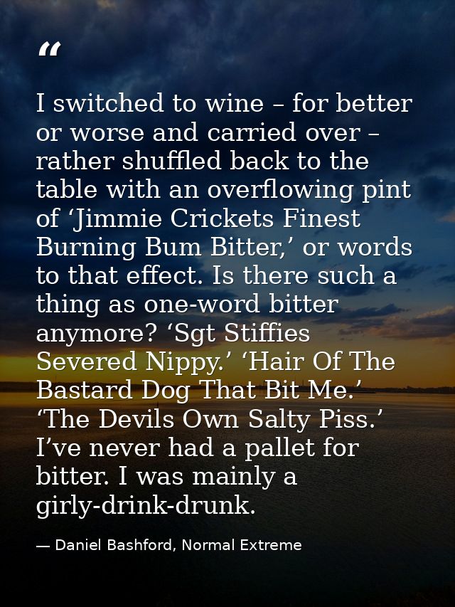 I switched to wine – for better or worse and carried over – rather shuffled back to the table with an overflowing pint o — Daniel Bashford, Normal Extreme