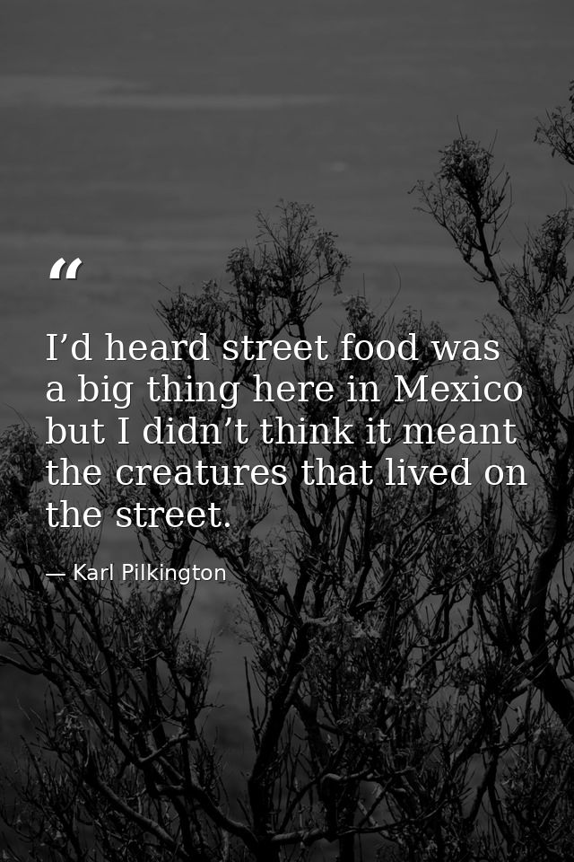 I’d heard street food was a big thing here in Mexico but I didn’t think it meant the creatures that lived on the street. — Karl Pilkington