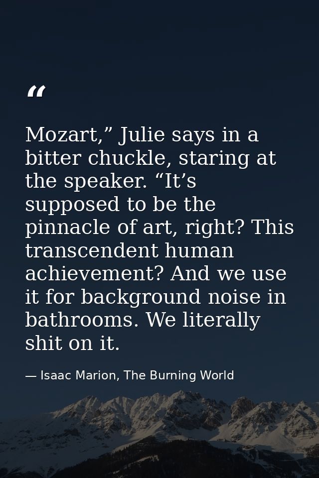 Mozart,” Julie says in a bitter chuckle, staring at the speaker. “It’s supposed to be the pinnacle of art, right? This t — Isaac Marion, The Burning World