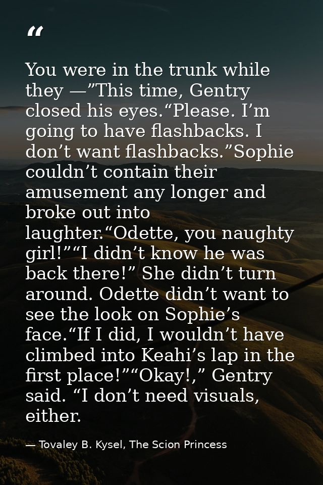 You were in the trunk while they —”This time, Gentry closed his eyes.“Please. I’m going to have flashbacks. I don’t want — Tovaley B. Kysel, The Scion Princess