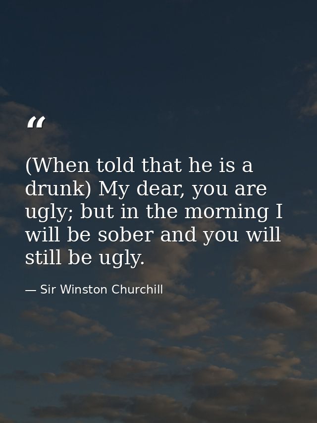 (When told that he is a drunk) My dear, you are ugly; but in the morning I will be sober and you will still be ugly. — Sir Winston Churchill