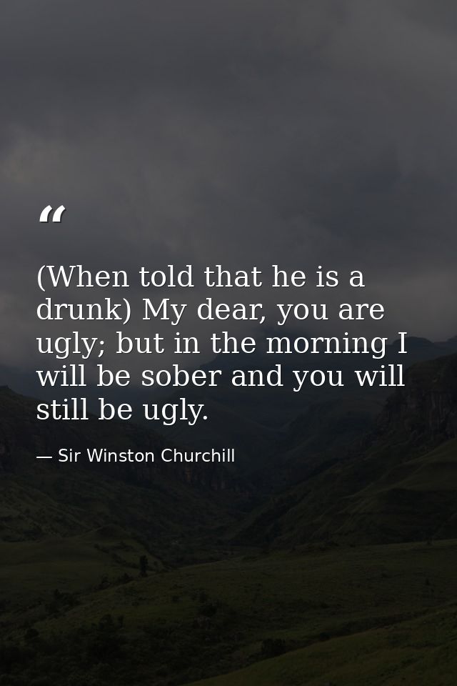 (When told that he is a drunk) My dear, you are ugly; but in the morning I will be sober and you will still be ugly. — Sir Winston Churchill