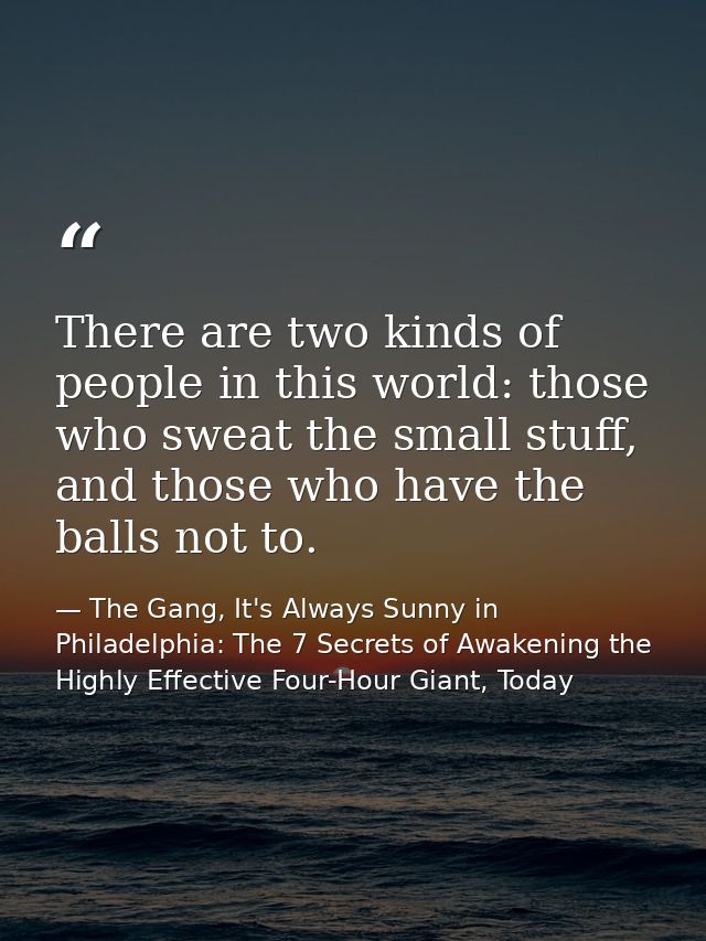 There are two kinds of people in this world: those who sweat the small stuff, and those who have the balls not to. — The Gang, It's Always Sunny in Philadelphia: The 7 Secrets of Awakening the Highly Effective Four-Hour Giant, Today