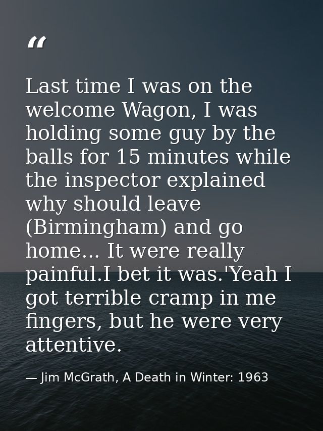Last time I was on the welcome Wagon, I was holding some guy by the balls for 15 minutes while the inspector explained w — Jim McGrath, A Death in Winter: 1963