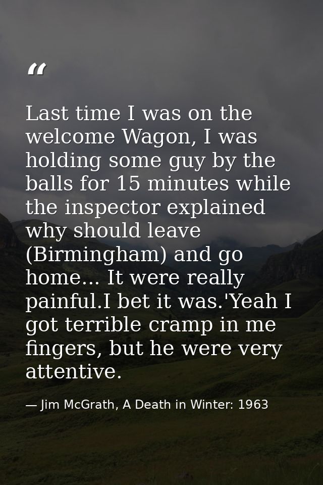 Last time I was on the welcome Wagon, I was holding some guy by the balls for 15 minutes while the inspector explained w — Jim McGrath, A Death in Winter: 1963