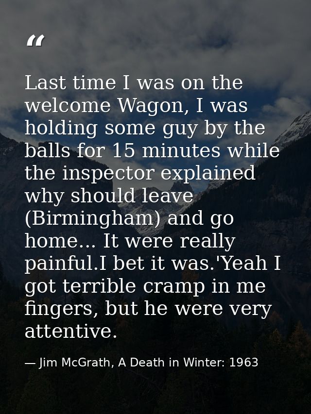 Last time I was on the welcome Wagon, I was holding some guy by the balls for 15 minutes while the inspector explained w — Jim McGrath, A Death in Winter: 1963