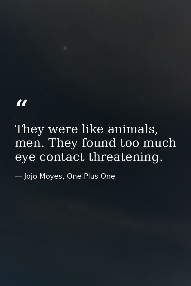 They were like animals, men. They found too much eye contact threatening. — Jojo Moyes, One Plus One