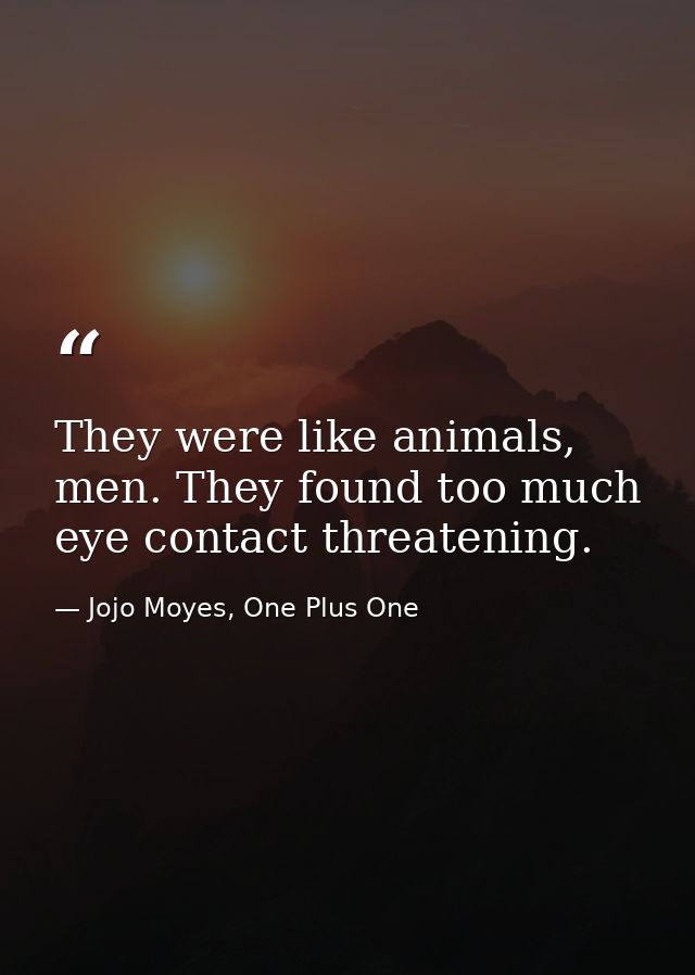 They were like animals, men. They found too much eye contact threatening. — Jojo Moyes, One Plus One