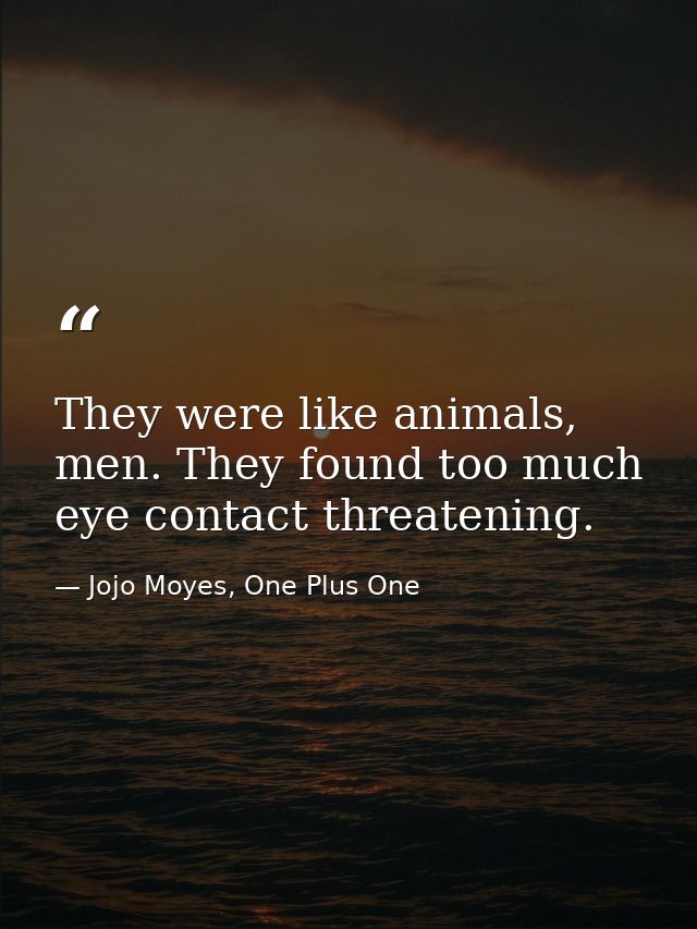 They were like animals, men. They found too much eye contact threatening. — Jojo Moyes, One Plus One