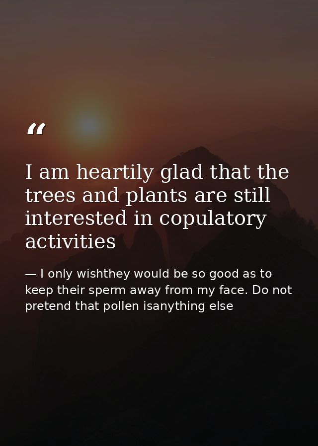 I am heartily glad that the trees and plants are still interested in copulatory activities — I only wishthey would be so good as to keep their sperm away from my face. Do not pretend that pollen isanything else