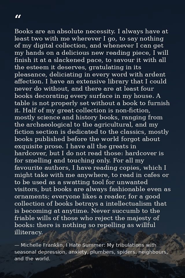 Books are an absolute necessity. I always have at least two with me wherever I go, to say nothing of my digital collecti — Michelle Franklin, I Hate Summer: My tribulations with seasonal depression, anxiety, plumbers, spiders, neighbours, and the world.