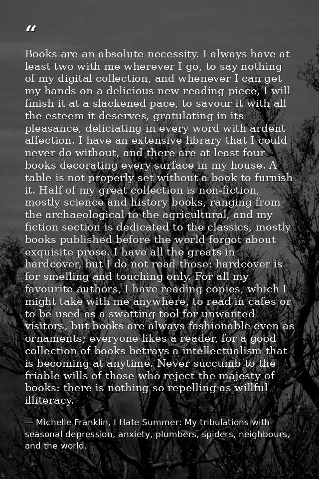 Books are an absolute necessity. I always have at least two with me wherever I go, to say nothing of my digital collecti — Michelle Franklin, I Hate Summer: My tribulations with seasonal depression, anxiety, plumbers, spiders, neighbours, and the world.