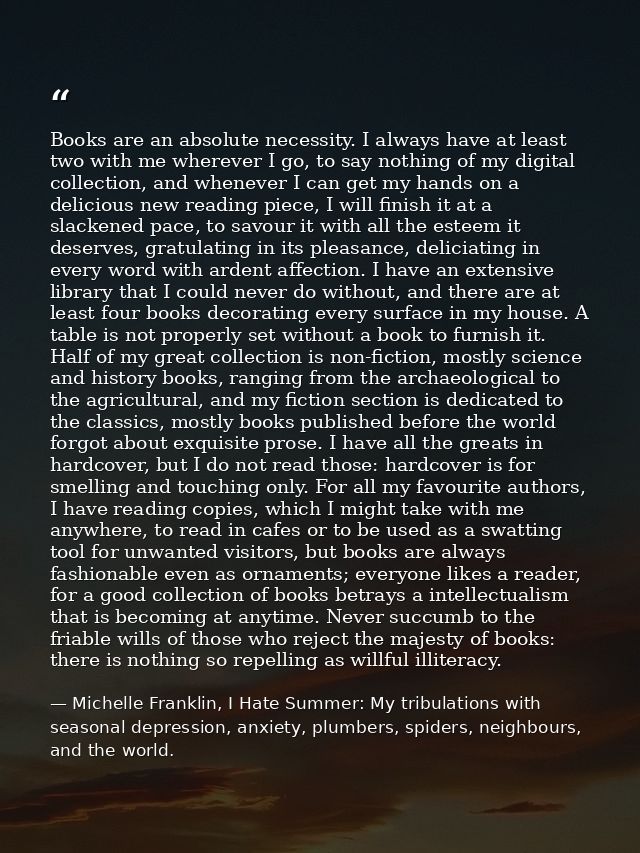 Books are an absolute necessity. I always have at least two with me wherever I go, to say nothing of my digital collecti — Michelle Franklin, I Hate Summer: My tribulations with seasonal depression, anxiety, plumbers, spiders, neighbours, and the world.