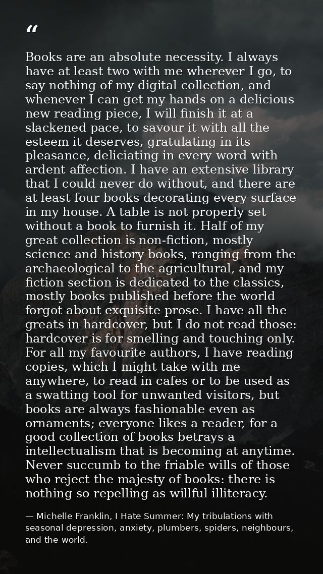 Books are an absolute necessity. I always have at least two with me wherever I go, to say nothing of my digital collecti — Michelle Franklin, I Hate Summer: My tribulations with seasonal depression, anxiety, plumbers, spiders, neighbours, and the world.