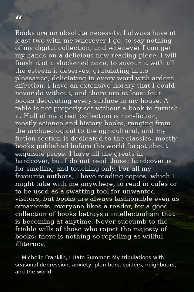 Books are an absolute necessity. I always have at least two with me wherever I go, to say nothing of my digital collecti — Michelle Franklin, I Hate Summer: My tribulations with seasonal depression, anxiety, plumbers, spiders, neighbours, and the world.
