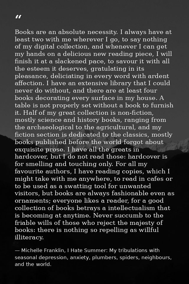 Books are an absolute necessity. I always have at least two with me wherever I go, to say nothing of my digital collecti — Michelle Franklin, I Hate Summer: My tribulations with seasonal depression, anxiety, plumbers, spiders, neighbours, and the world.