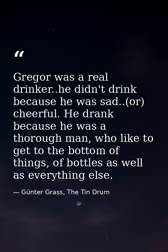 Gregor was a real drinker..he didn't drink because he was sad..(or) cheerful. He drank because he was a thorough man, wh — Günter Grass, The Tin Drum