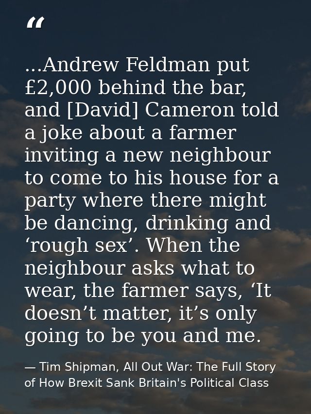 ...Andrew Feldman put £2,000 behind the bar, and [David] Cameron told a joke about a farmer inviting a new neighbour to  — Tim Shipman, All Out War: The Full Story of How Brexit Sank Britain's Political Class