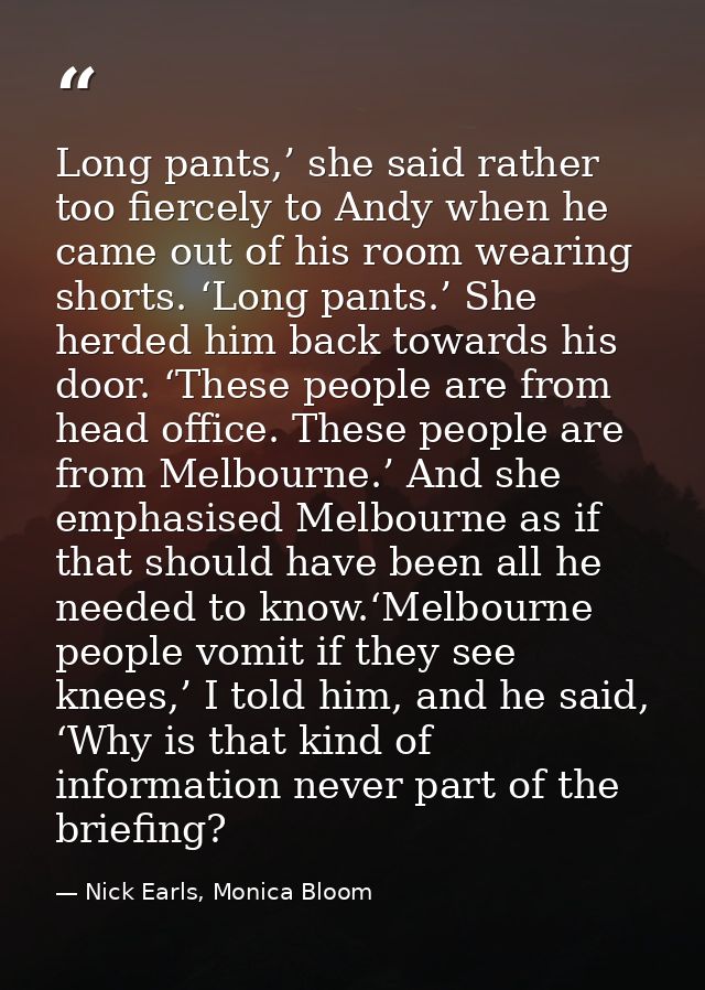 Long pants,’ she said rather too fiercely to Andy when he came out of his room wearing shorts. ‘Long pants.’ She herded  — Nick Earls, Monica Bloom