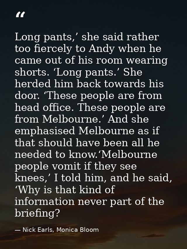 Long pants,’ she said rather too fiercely to Andy when he came out of his room wearing shorts. ‘Long pants.’ She herded  — Nick Earls, Monica Bloom
