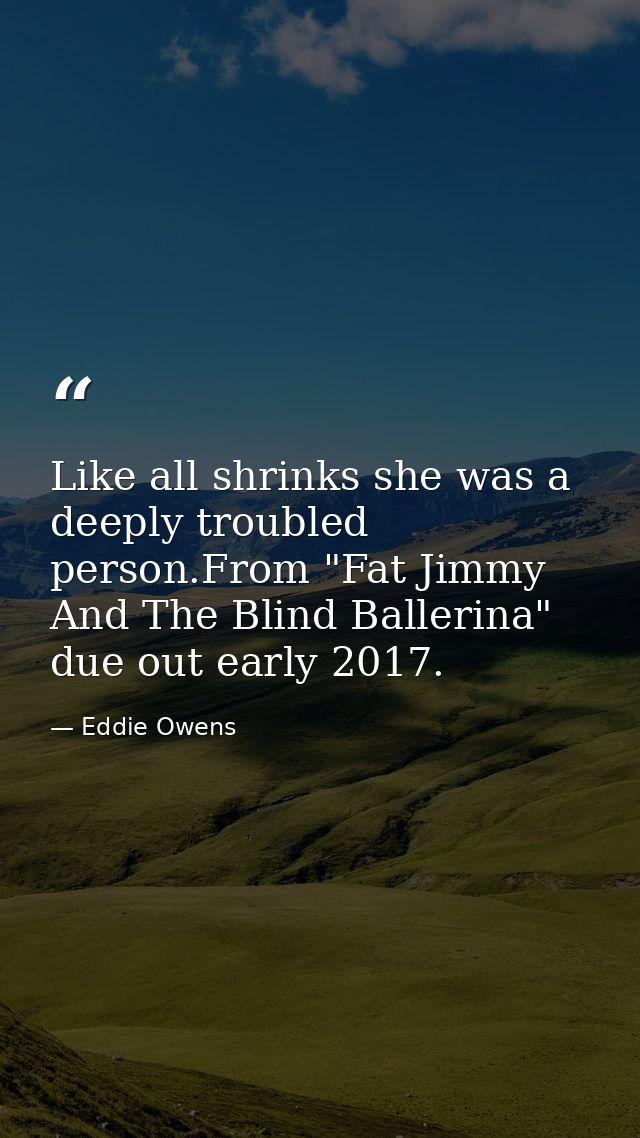 Like all shrinks she was a deeply troubled person.From "Fat Jimmy And The Blind Ballerina" due out early 2017. — Eddie Owens