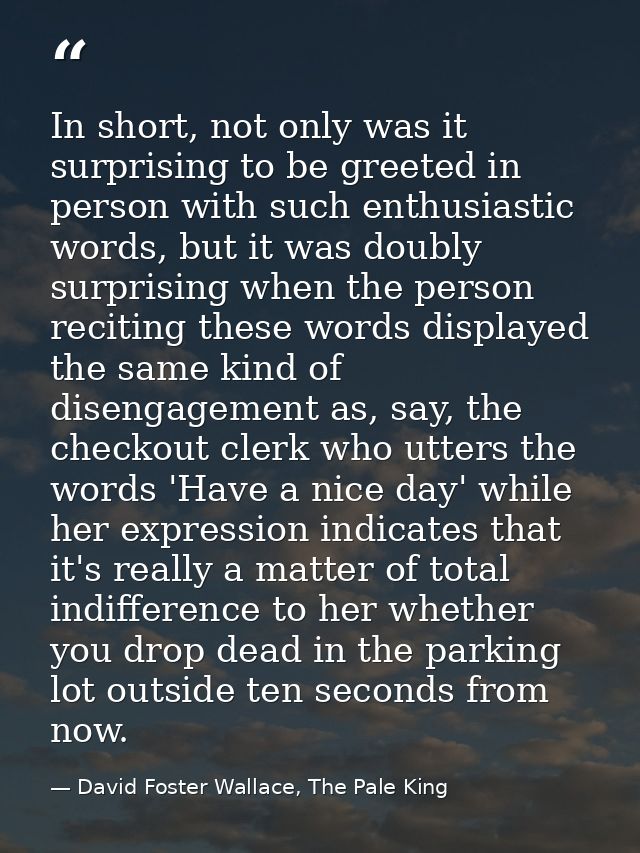 In short, not only was it surprising to be greeted in person with such enthusiastic words, but it was doubly surprising  — David Foster Wallace, The Pale King