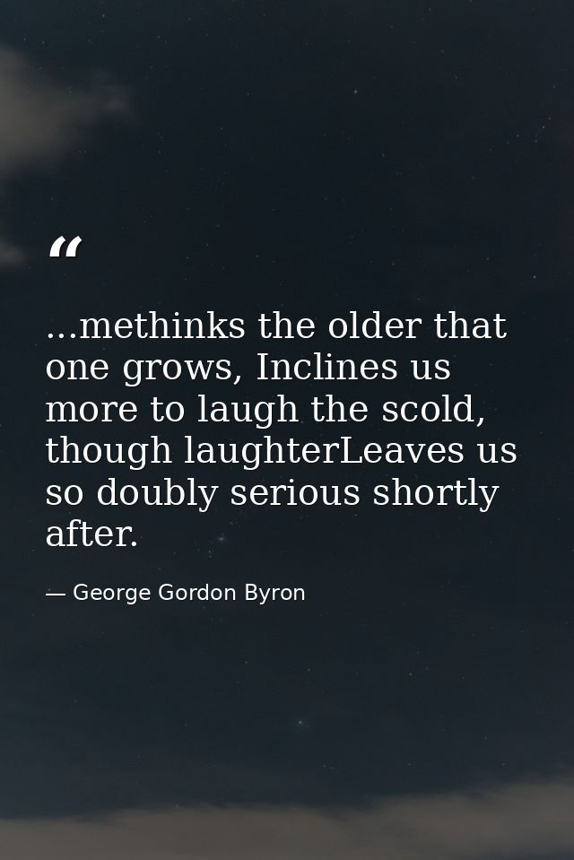 ...methinks the older that one grows, Inclines us more to laugh the scold, though laughterLeaves us so doubly serious sh — George Gordon Byron