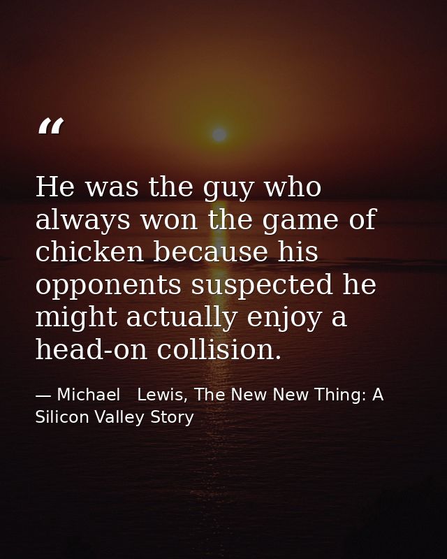 He was the guy who always won the game of chicken because his opponents suspected he might actually enjoy a head-on coll — Michael   Lewis, The New New Thing: A Silicon Valley Story